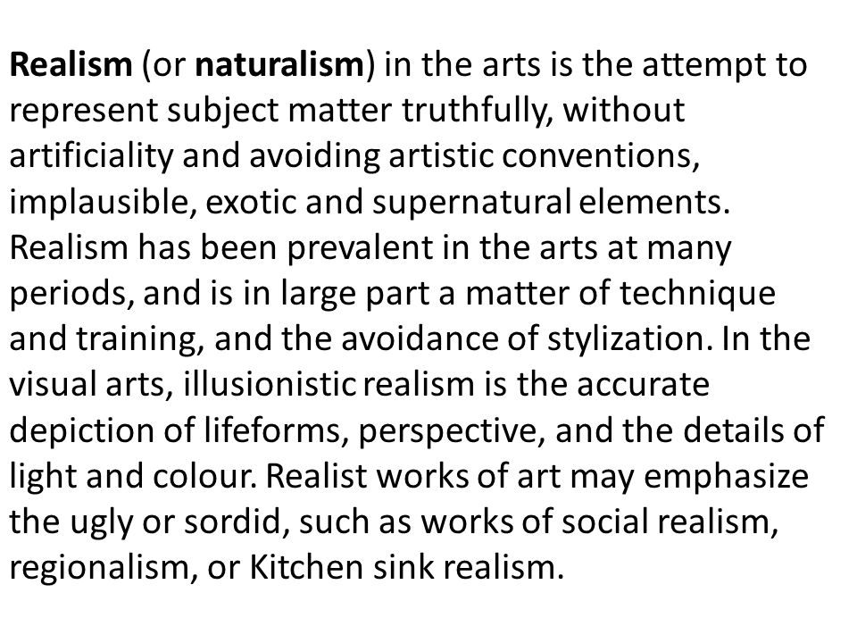 Realism (or naturalism) in the arts is the attempt to represent subject matter truthfully, without artificiality and avoiding artistic conventions, implausible, exotic and supernatural elements.