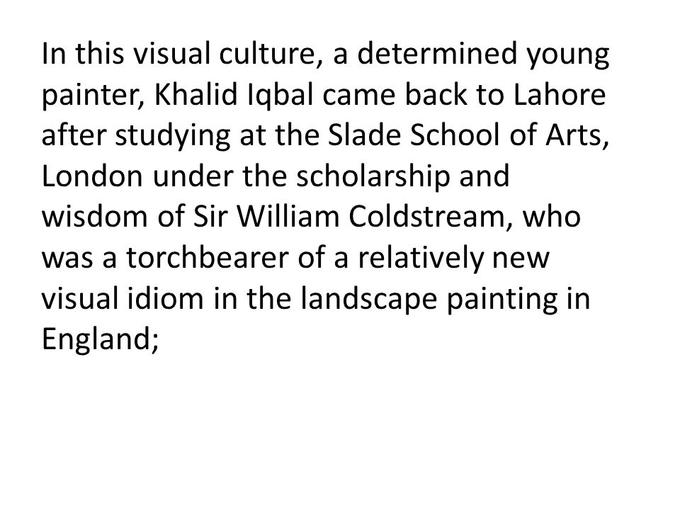 In this visual culture, a determined young painter, Khalid Iqbal came back to Lahore after studying at the Slade School of Arts, London under the scholarship and wisdom of Sir William Coldstream, who was a torchbearer of a relatively new visual idiom in the landscape painting in England;