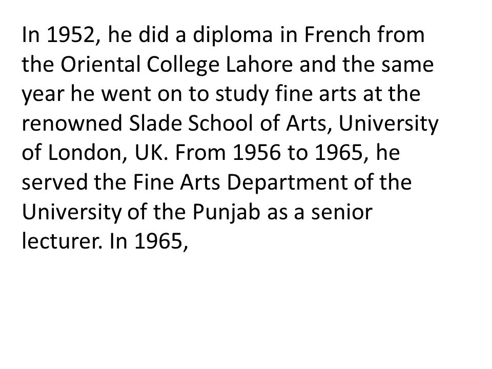 In 1952, he did a diploma in French from the Oriental College Lahore and the same year he went on to study fine arts at the renowned Slade School of Arts, University of London, UK.