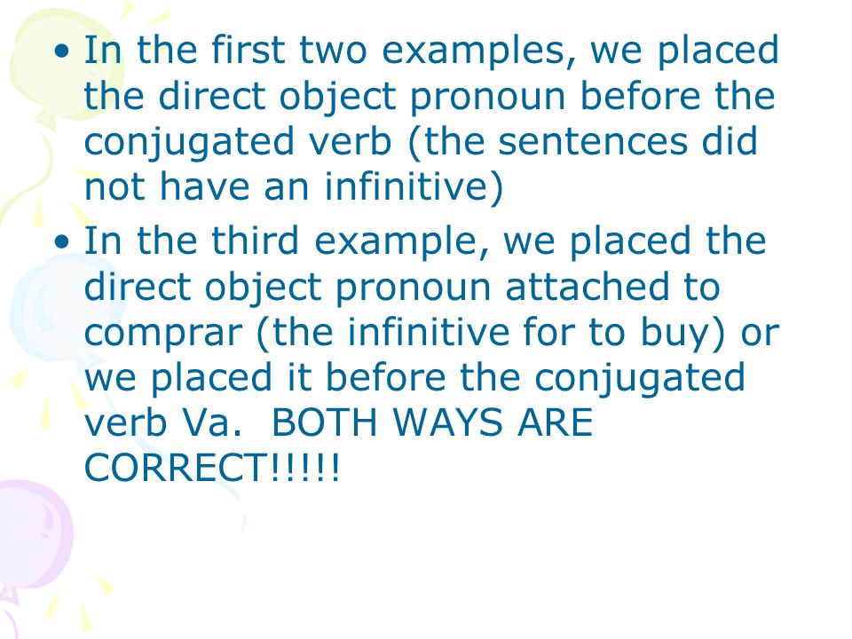 In the first two examples, we placed the direct object pronoun before the conjugated verb (the sentences did not have an infinitive)