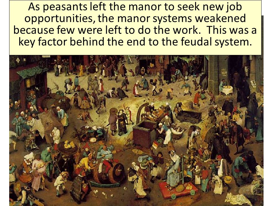 As peasants left the manor to seek new job opportunities, the manor systems weakened because few were left to do the work. This was a key factor behind the end to the feudal system.