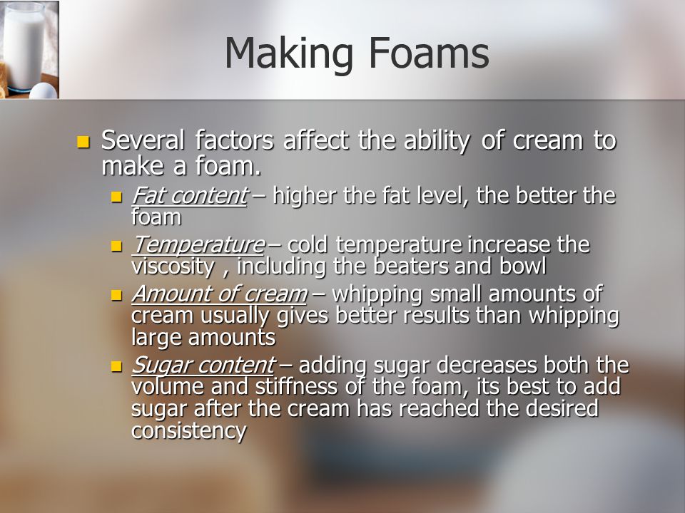 Making Foams Several factors affect the ability of cream to make a foam. Fat content – higher the fat level, the better the foam.