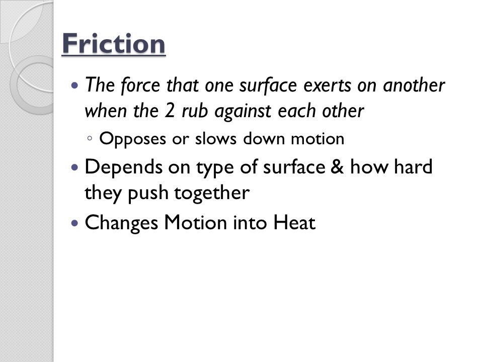 Friction The force that one surface exerts on another when the 2 rub against each other. Opposes or slows down motion.