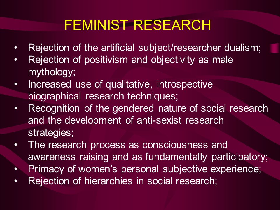 FEMINIST RESEARCH Rejection of the artificial subject/researcher dualism; Rejection of positivism and objectivity as male mythology;