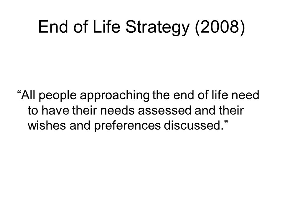 End of Life Strategy (2008) All people approaching the end of life need to have their needs assessed and their wishes and preferences discussed.