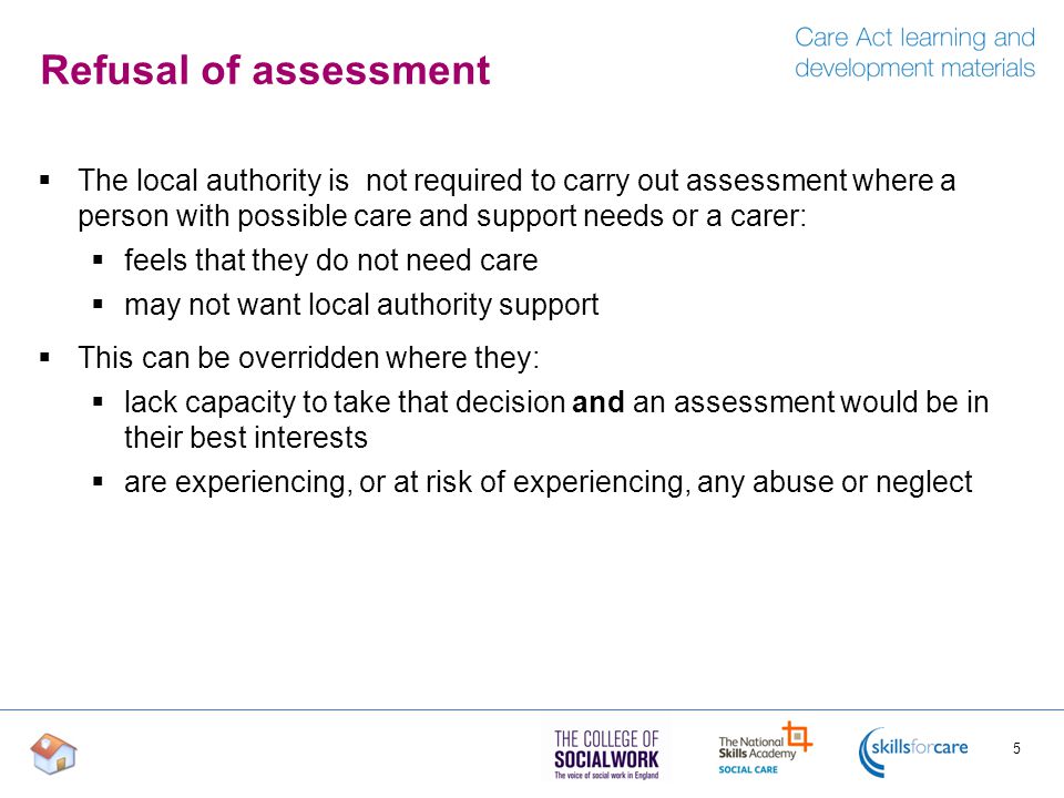 Refusal of assessment The local authority is not required to carry out assessment where a person with possible care and support needs or a carer: