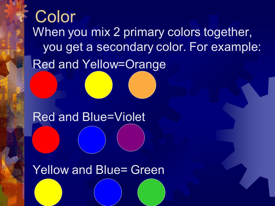 Color When you mix 2 primary colors together, you get a secondary color. For example: Red and Yellow=Orange.