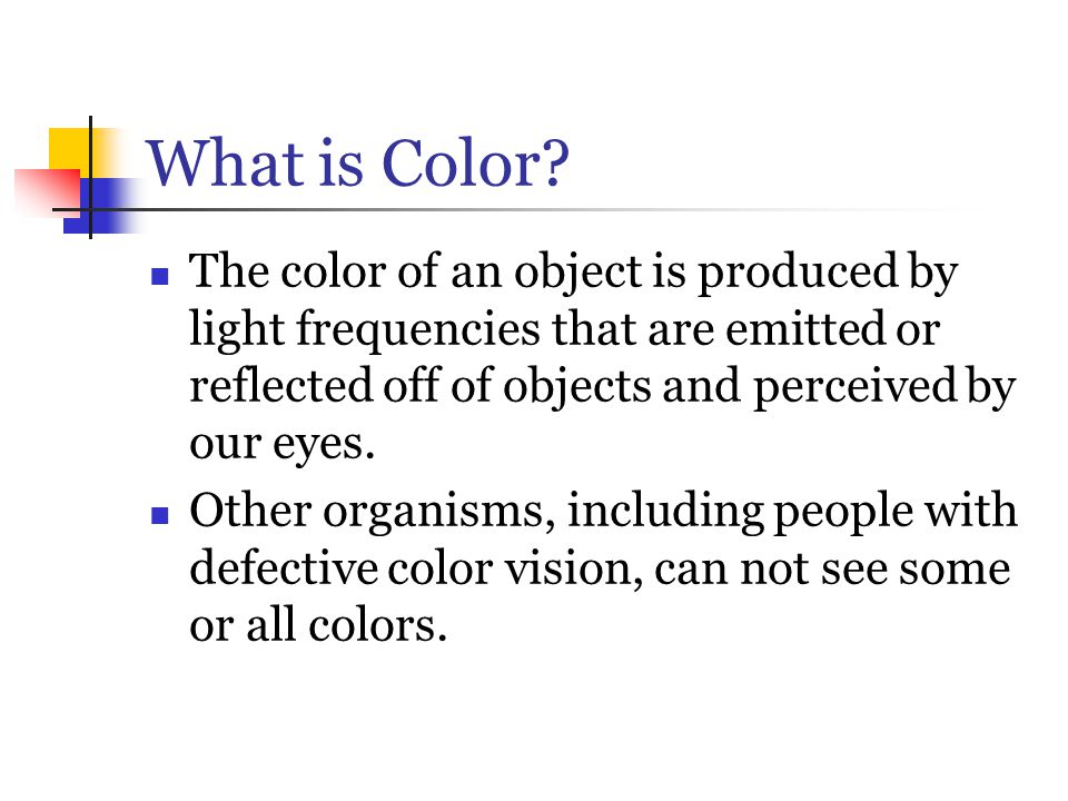 What is Color The color of an object is produced by light frequencies that are emitted or reflected off of objects and perceived by our eyes.