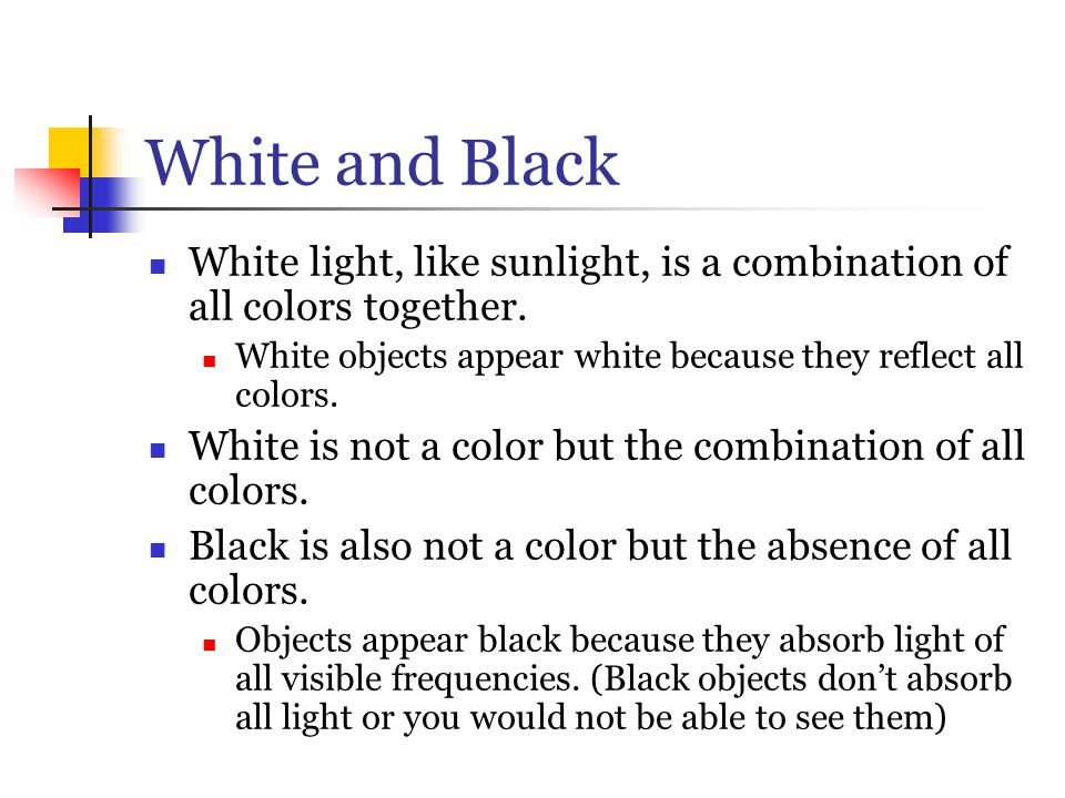 White and Black White light, like sunlight, is a combination of all colors together. White objects appear white because they reflect all colors.