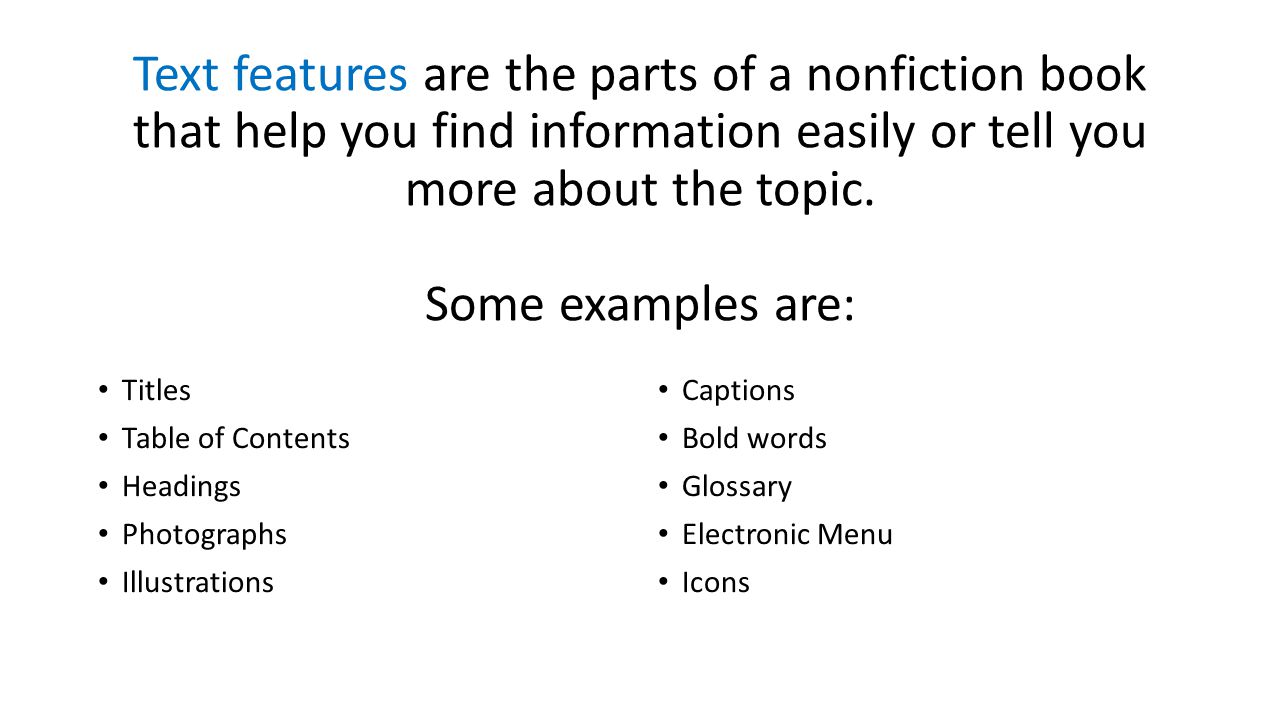 Text features are the parts of a nonfiction book that help you find information easily or tell you more about the topic. Some examples are: