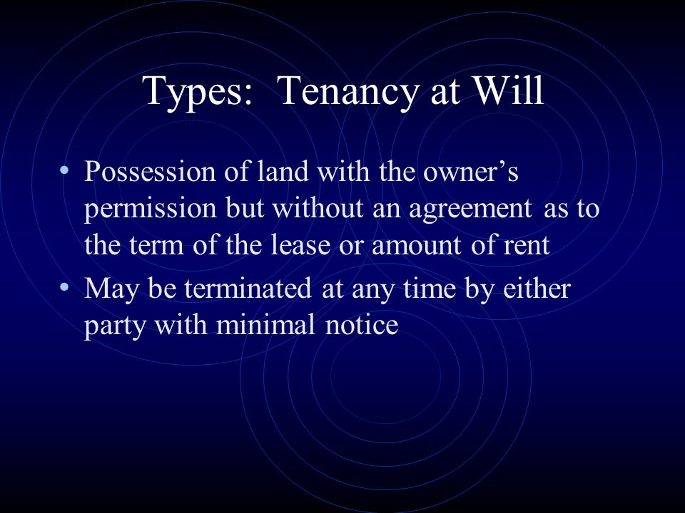 Types: Tenancy at Will Possession of land with the owner’s permission but without an agreement as to the term of the lease or amount of rent.