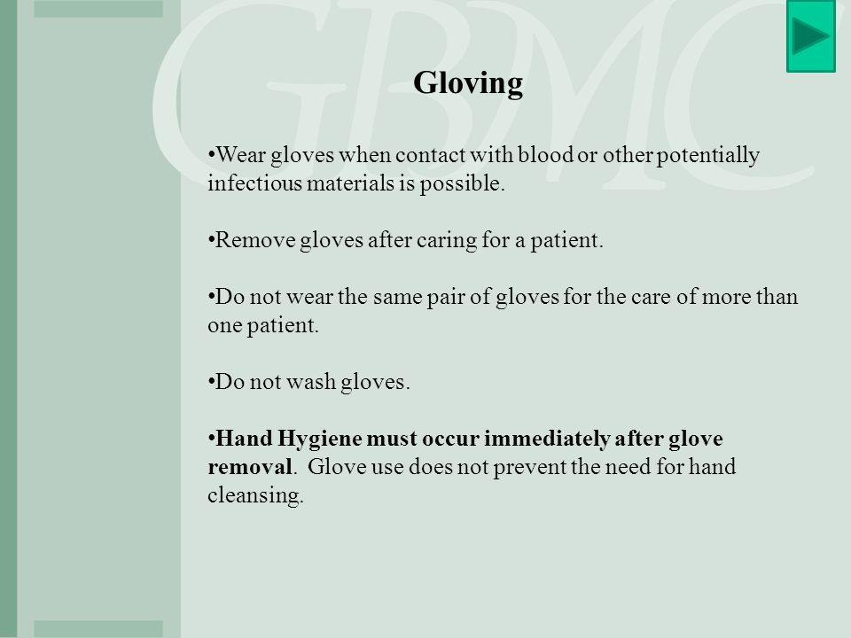 Gloving Wear gloves when contact with blood or other potentially infectious materials is possible. Remove gloves after caring for a patient.