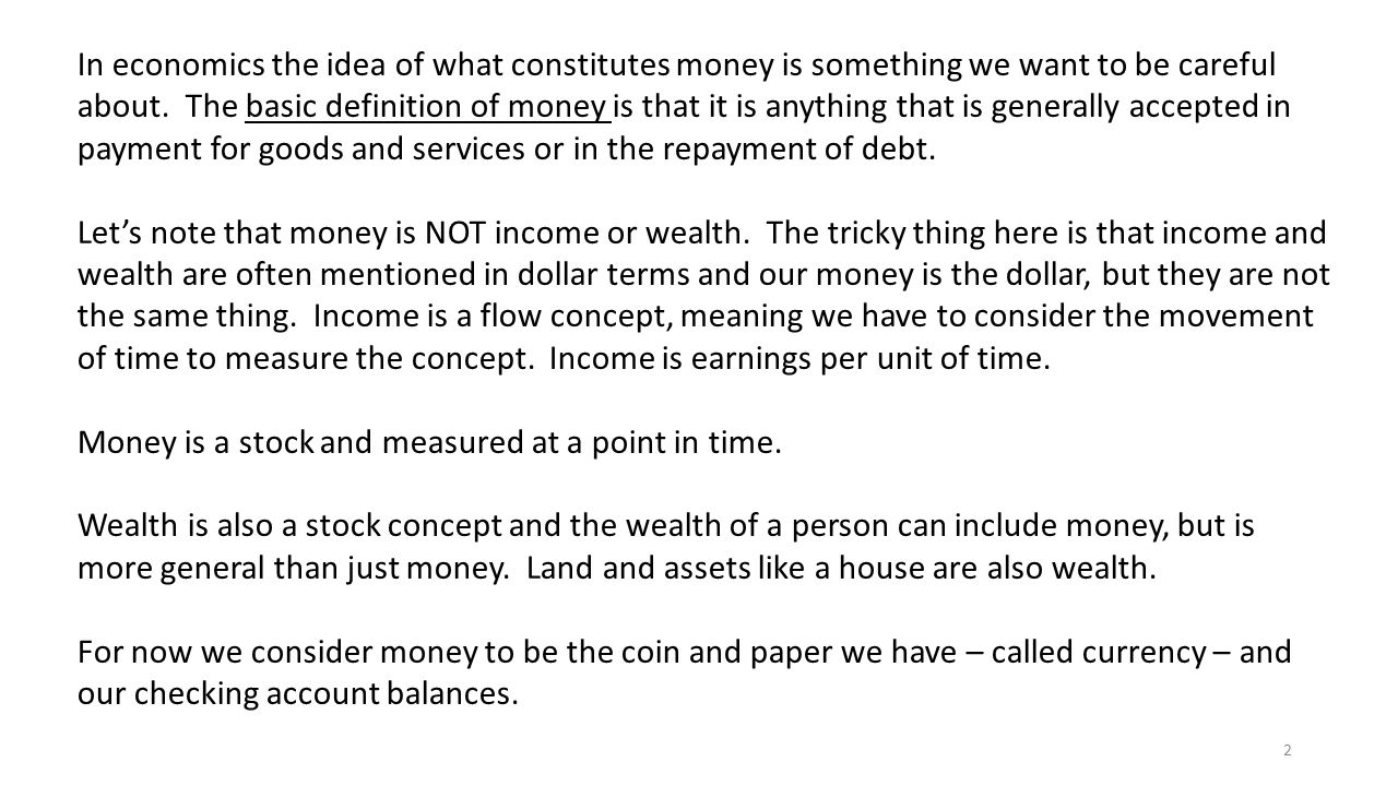 In economics the idea of what constitutes money is something we want to be careful about. The basic definition of money is that it is anything that is generally accepted in payment for goods and services or in the repayment of debt.