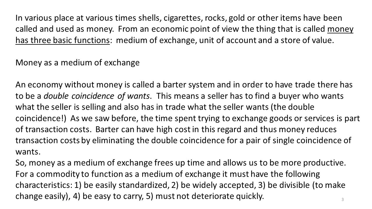 In various place at various times shells, cigarettes, rocks, gold or other items have been called and used as money. From an economic point of view the thing that is called money has three basic functions: medium of exchange, unit of account and a store of value.