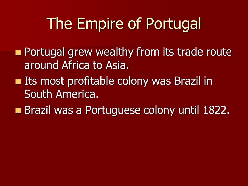 The Empire of Portugal Portugal grew wealthy from its trade route around Africa to Asia. Its most profitable colony was Brazil in South America.