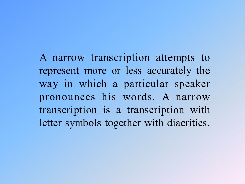A narrow transcription attempts to represent more or less accurately the way in which a particular speaker pronounces his words.