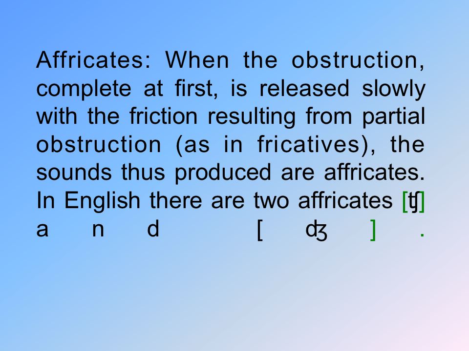 Affricates: When the obstruction, complete at first, is released slowly with the friction resulting from partial obstruction (as in fricatives), the sounds thus produced are affricates.