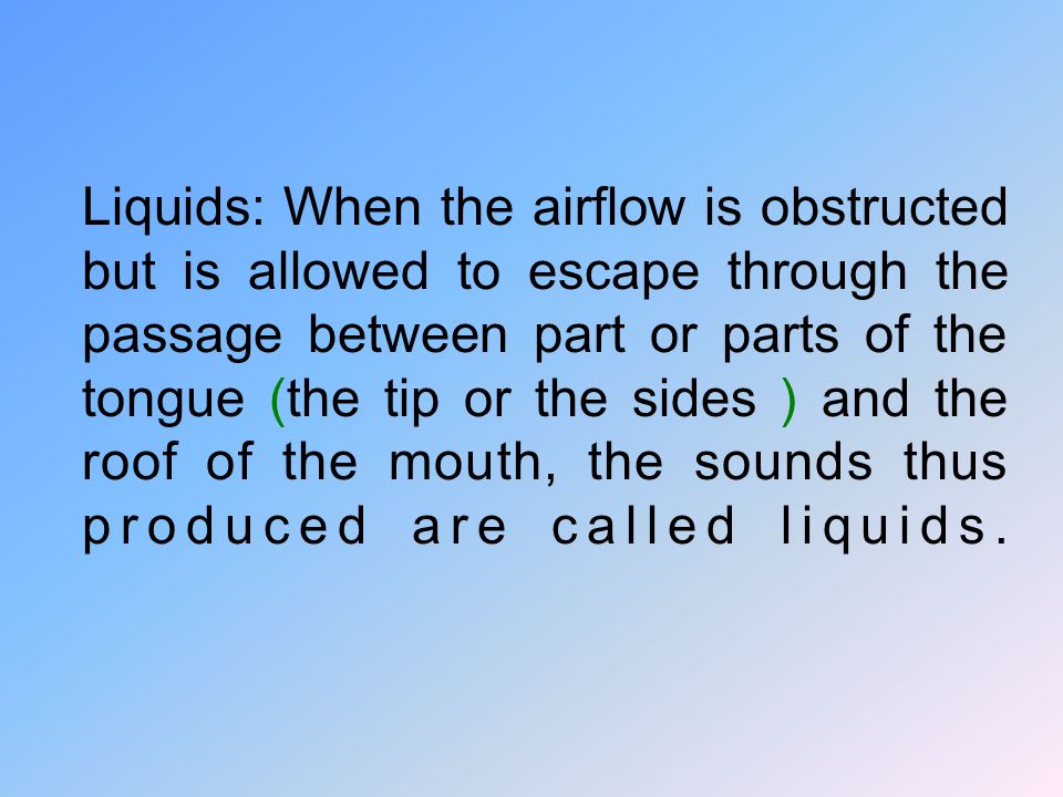 Liquids: When the airflow is obstructed but is allowed to escape through the passage between part or parts of the tongue (the tip or the sides ) and the roof of the mouth, the sounds thus produced are called liquids.
