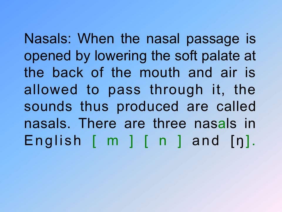 Nasals: When the nasal passage is opened by lowering the soft palate at the back of the mouth and air is allowed to pass through it, the sounds thus produced are called nasals.
