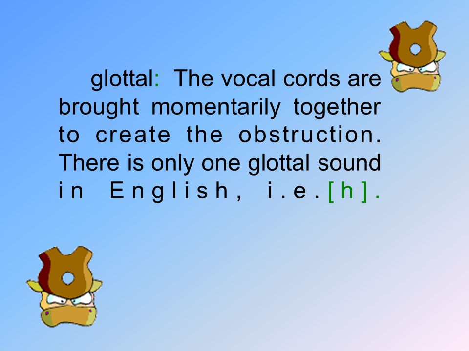 glottal: The vocal cords are brought momentarily together to create the obstruction.