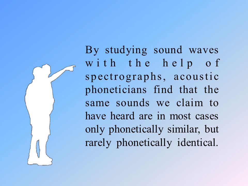 By studying sound waves with the help of spectrographs, acoustic phoneticians find that the same sounds we claim to have heard are in most cases only phonetically similar, but rarely phonetically identical.