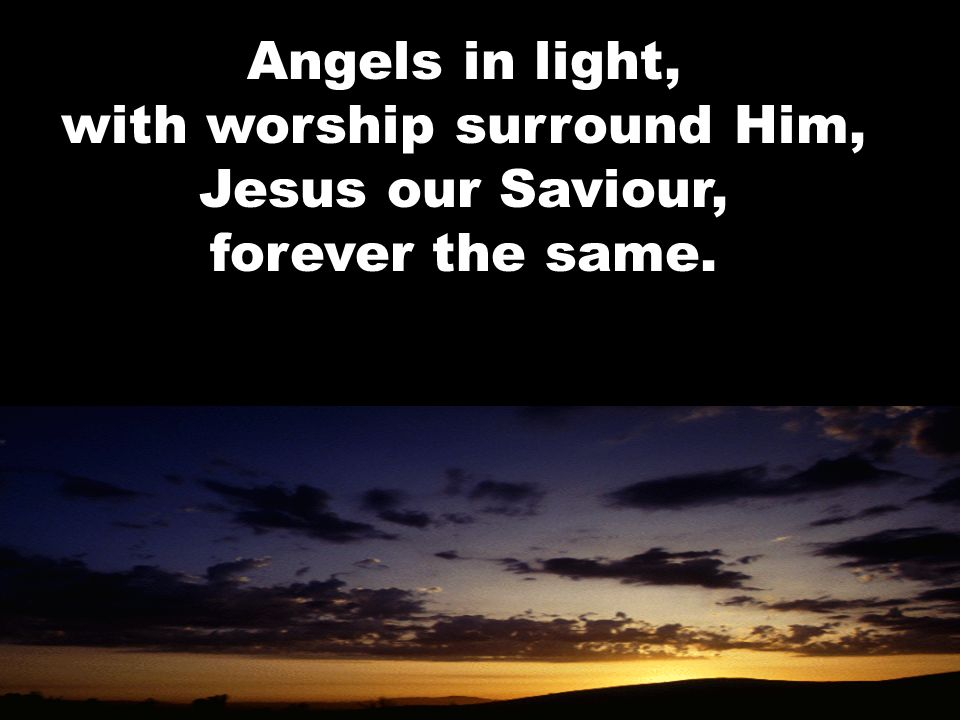 Angels in light, with worship surround Him, Jesus our Saviour, forever the same.
