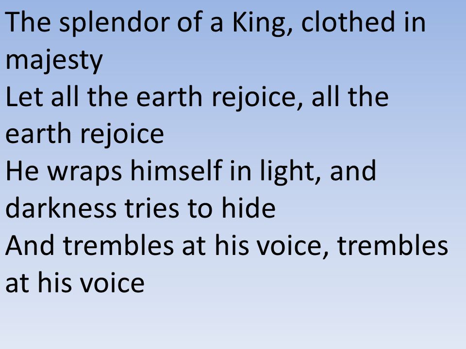 The splendor of a King, clothed in majesty Let all the earth rejoice, all the earth rejoice He wraps himself in light, and darkness tries to hide And trembles at his voice, trembles at his voice