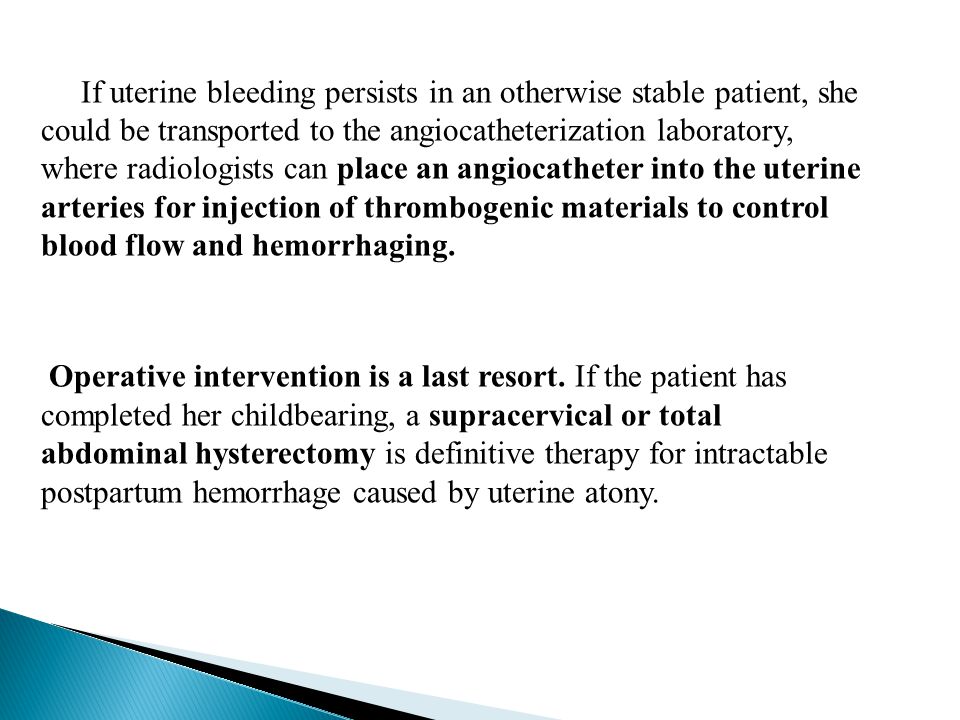 If uterine bleeding persists in an otherwise stable patient, she could be transported to the angiocatheterization laboratory, where radiologists can place an angiocatheter into the uterine arteries for injection of thrombogenic materials to control blood flow and hemorrhaging.