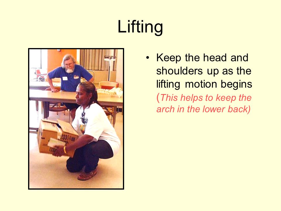 Lifting Keep the head and shoulders up as the lifting motion begins (This helps to keep the arch in the lower back)