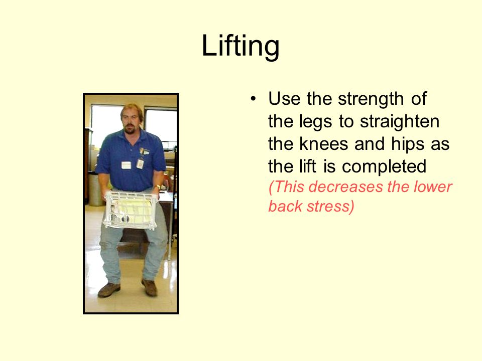 Lifting Use the strength of the legs to straighten the knees and hips as the lift is completed (This decreases the lower back stress)