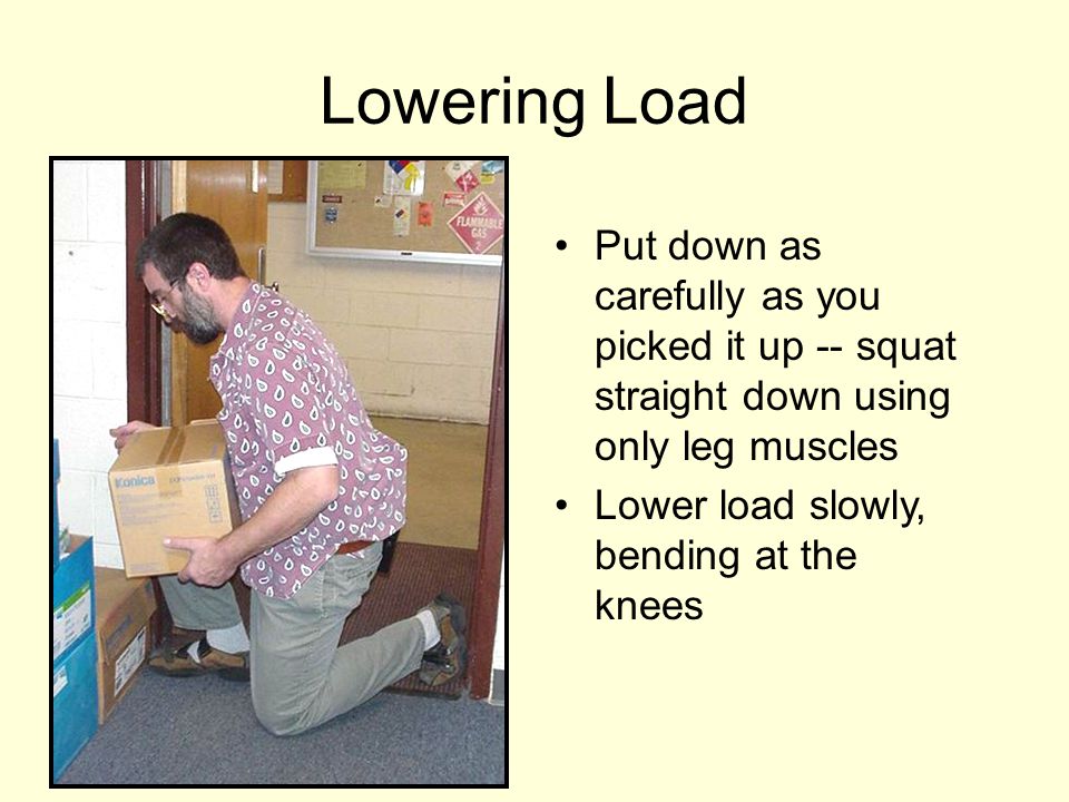 Lowering Load Put down as carefully as you picked it up -- squat straight down using only leg muscles.