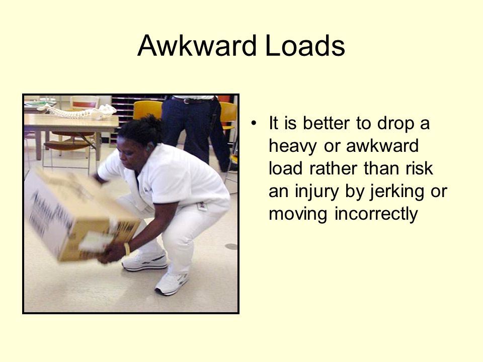 Awkward Loads It is better to drop a heavy or awkward load rather than risk an injury by jerking or moving incorrectly.