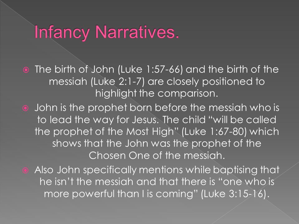 Infancy Narratives. The birth of John (Luke 1:57-66) and the birth of the messiah (Luke 2:1-7) are closely positioned to highlight the comparison.