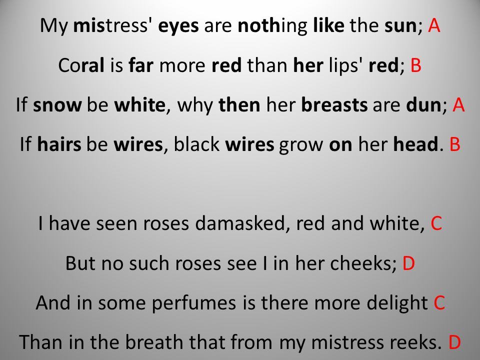 My mistress eyes are nothing like the sun; A Coral is far more red than her lips red; B If snow be white, why then her breasts are dun; A If hairs be wires, black wires grow on her head.