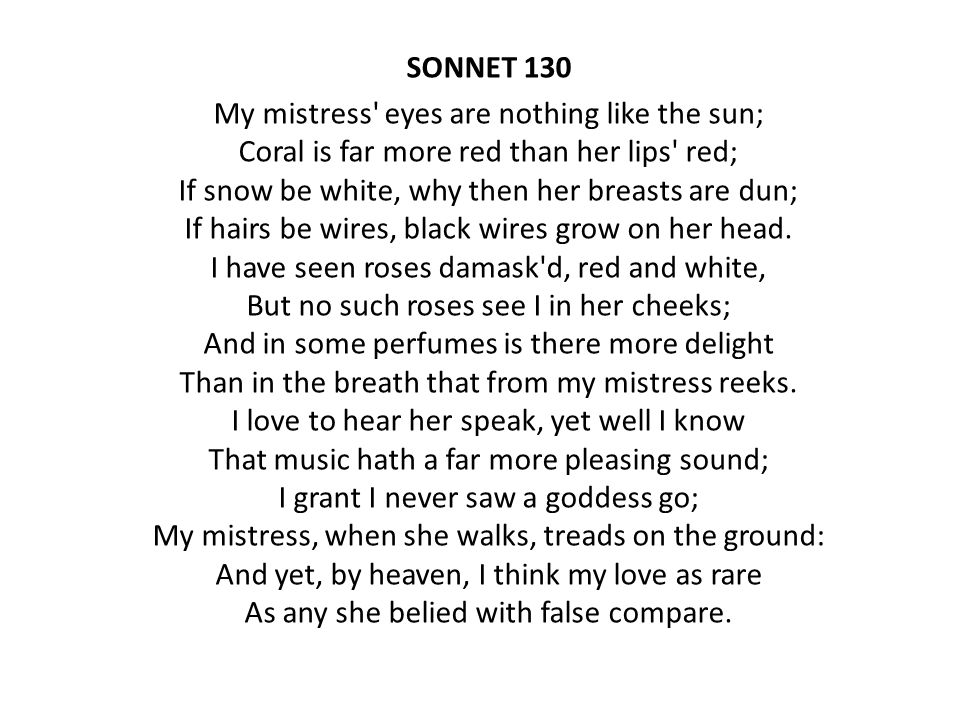 SONNET 130 My mistress eyes are nothing like the sun; Coral is far more red than her lips red; If snow be white, why then her breasts are dun; If hairs be wires, black wires grow on her head.