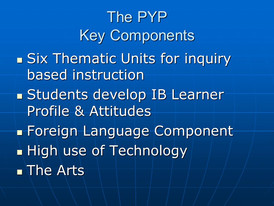 The PYP Key Components Six Thematic Units for inquiry based instruction. Students develop IB Learner Profile & Attitudes.