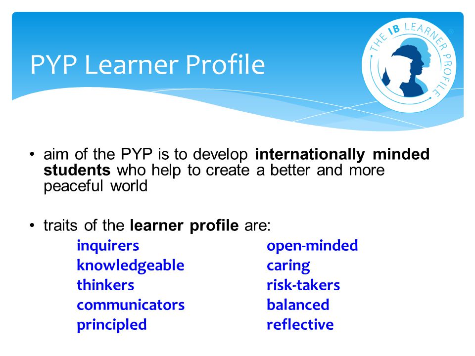 PYP Learner Profile aim of the PYP is to develop internationally minded students who help to create a better and more peaceful world.