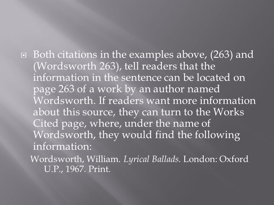 Both citations in the examples above, (263) and (Wordsworth 263), tell readers that the information in the sentence can be located on page 263 of a work by an author named Wordsworth. If readers want more information about this source, they can turn to the Works Cited page, where, under the name of Wordsworth, they would find the following information: