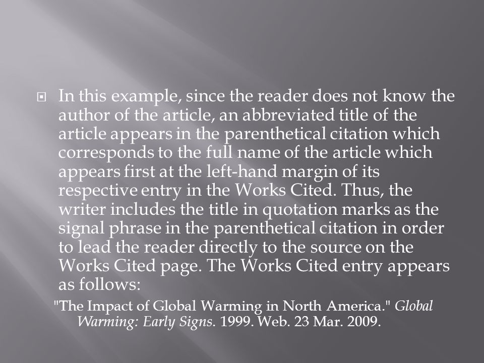 In this example, since the reader does not know the author of the article, an abbreviated title of the article appears in the parenthetical citation which corresponds to the full name of the article which appears first at the left-hand margin of its respective entry in the Works Cited. Thus, the writer includes the title in quotation marks as the signal phrase in the parenthetical citation in order to lead the reader directly to the source on the Works Cited page. The Works Cited entry appears as follows: