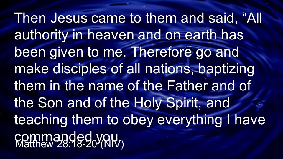 Then Jesus came to them and said, All authority in heaven and on earth has been given to me. Therefore go and make disciples of all nations, baptizing them in the name of the Father and of the Son and of the Holy Spirit, and teaching them to obey everything I have commanded you.