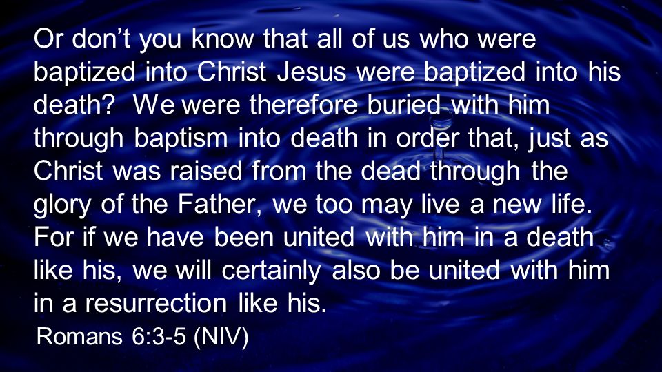Or don’t you know that all of us who were baptized into Christ Jesus were baptized into his death We were therefore buried with him through baptism into death in order that, just as Christ was raised from the dead through the glory of the Father, we too may live a new life. For if we have been united with him in a death like his, we will certainly also be united with him in a resurrection like his.