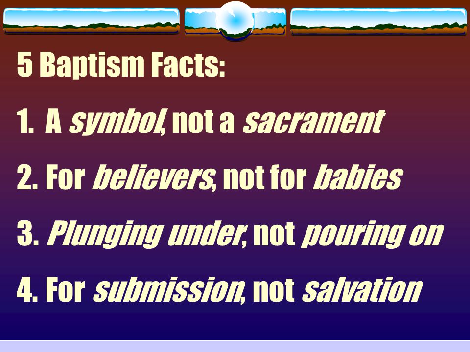 5 Baptism Facts: A symbol, not a sacrament. For believers, not for babies. Plunging under, not pouring on.