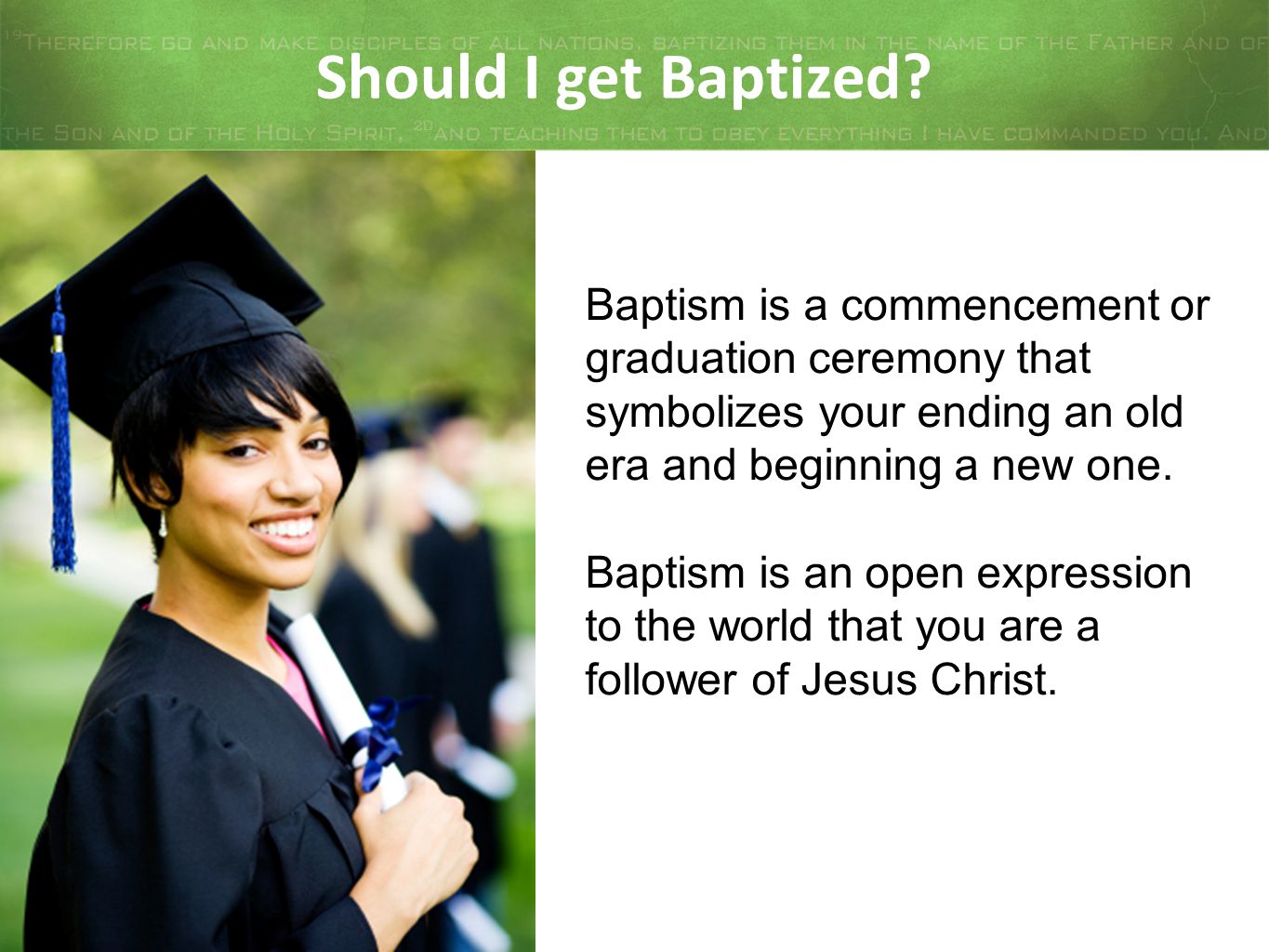 Should I get Baptized Baptism is a commencement or graduation ceremony that symbolizes your ending an old era and beginning a new one.