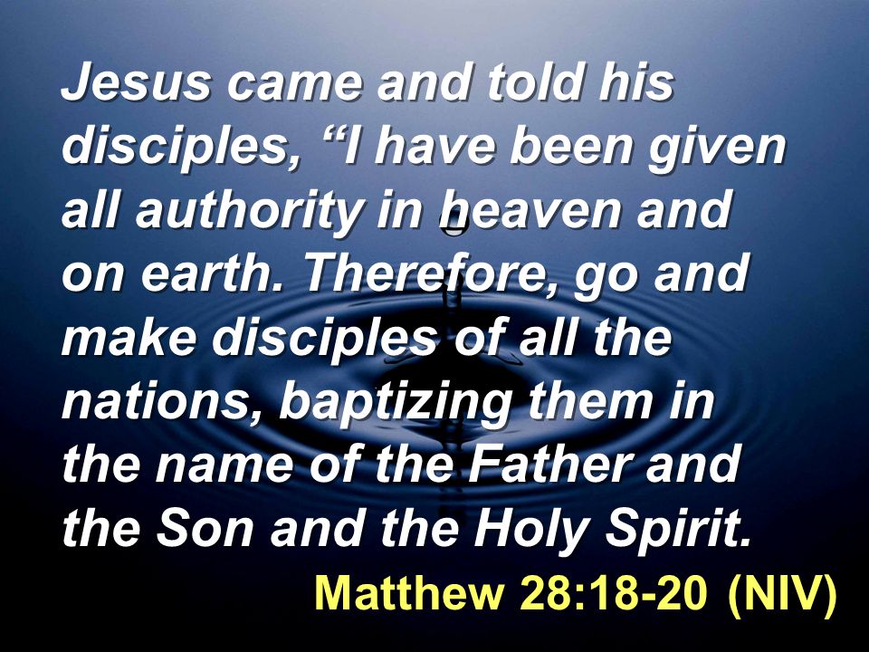 Jesus came and told his disciples, I have been given all authority in heaven and on earth. Therefore, go and make disciples of all the nations, baptizing them in the name of the Father and the Son and the Holy Spirit.