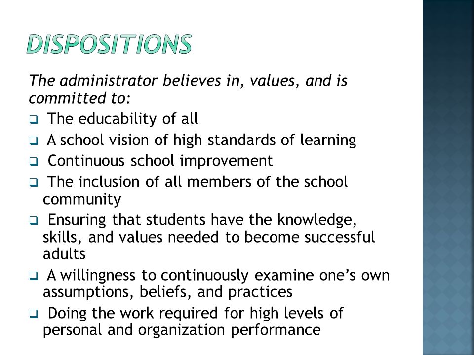 Dispositions The administrator believes in, values, and is committed to: The educability of all. A school vision of high standards of learning.