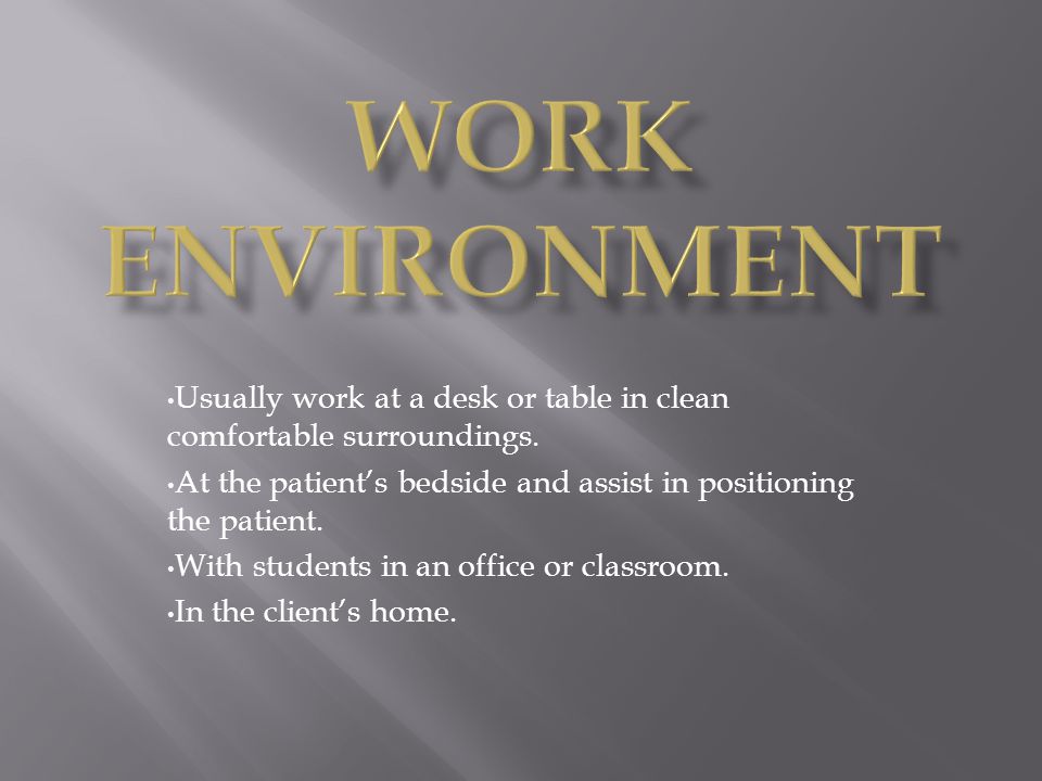 Work Environment Usually work at a desk or table in clean comfortable surroundings. At the patient’s bedside and assist in positioning the patient.
