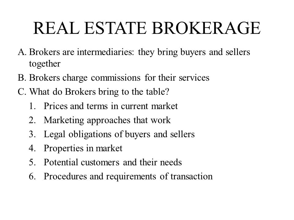 real estate brokerage Brokers are intermediaries: they bring buyers and sellers together. Brokers charge commissions for their services.