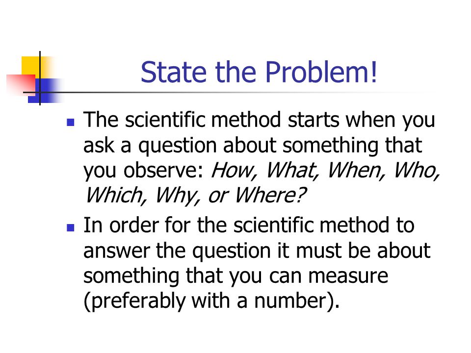 State the Problem! The scientific method starts when you ask a question about something that you observe: How, What, When, Who, Which, Why, or Where