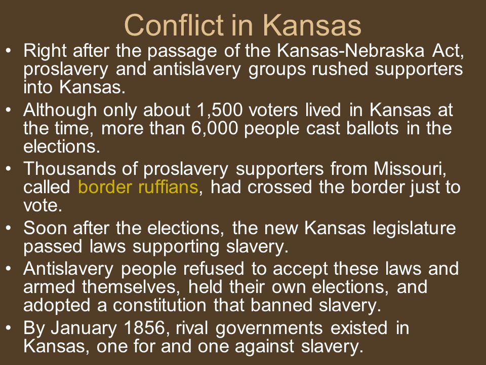 Conflict in Kansas Right after the passage of the Kansas-Nebraska Act, proslavery and antislavery groups rushed supporters into Kansas.