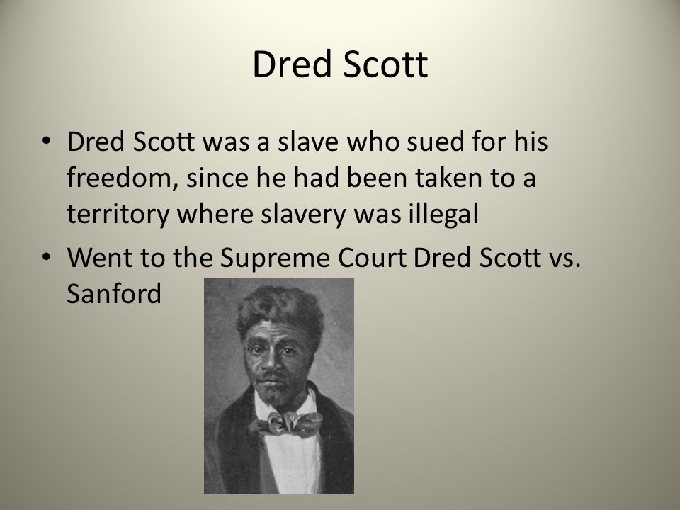 Dred Scott Dred Scott was a slave who sued for his freedom, since he had been taken to a territory where slavery was illegal.